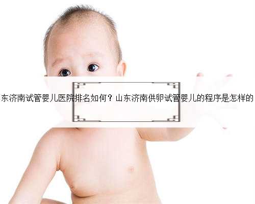 山东济南试管婴儿医院排名如何？山东济南供卵试管婴儿的程序是怎样的？