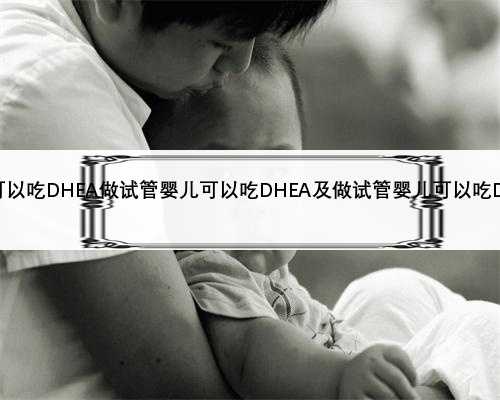 做试管婴儿可以吃DHEA做试管婴儿可以吃DHEA及做试管婴儿可以吃DHA牛乳钙片